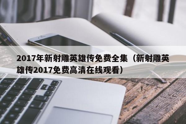 2017年新射雕英雄传免费全集（新射雕英雄传2017免费高清在线观看）