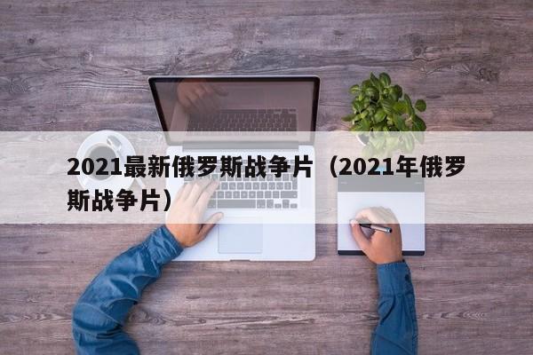 2021最新俄罗斯战争片（2021年俄罗斯战争片）