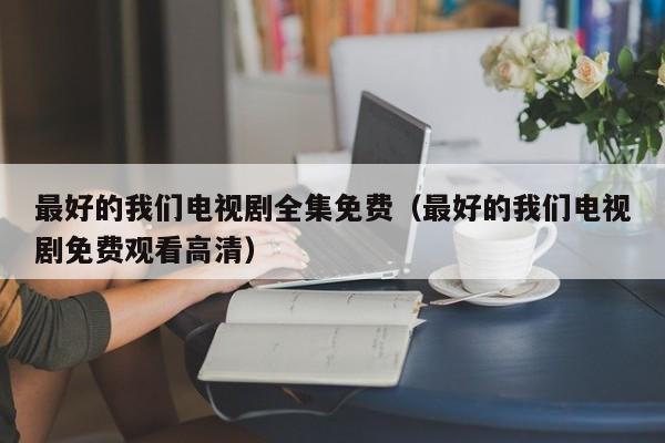 最好的我们电视剧全集免费（最好的我们电视剧免费观看高清）