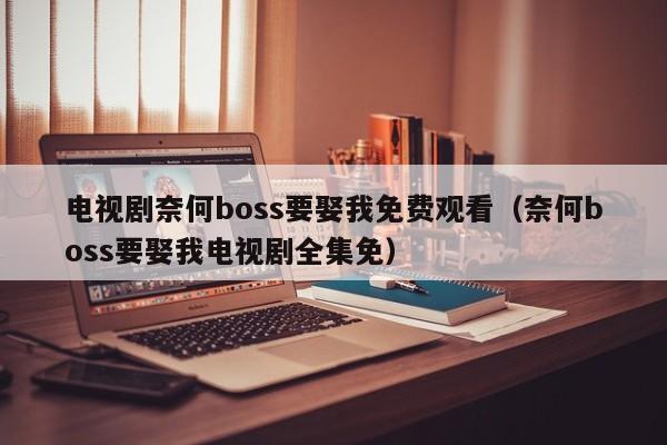 电视剧奈何boss要娶我免费观看（奈何boss要娶我电视剧全集免）