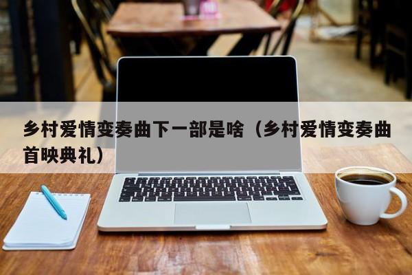 乡村爱情变奏曲下一部是啥（乡村爱情变奏曲首映典礼）