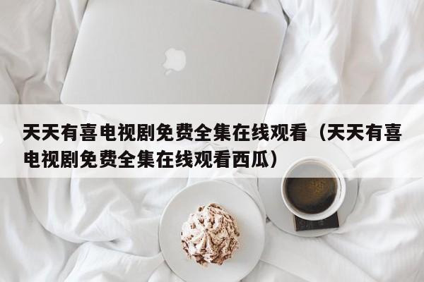 天天有喜电视剧免费全集在线观看（天天有喜电视剧免费全集在线观看西瓜）