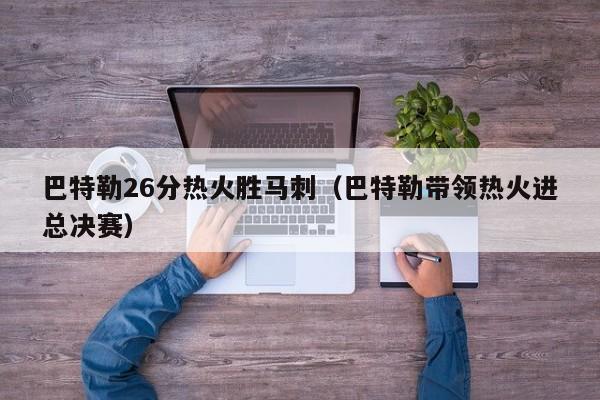 巴特勒26分热火胜马刺（巴特勒带领热火进总决赛）