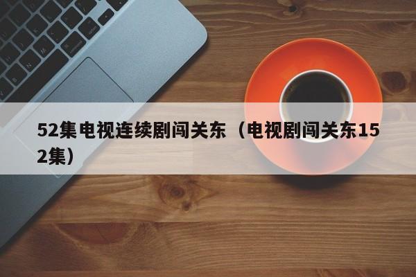 52集电视连续剧闯关东（电视剧闯关东152集）