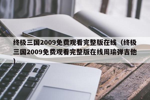 终极三国2009免费观看完整版在线（终极三国2009免费观看完整版在线周瑜弹吉他）