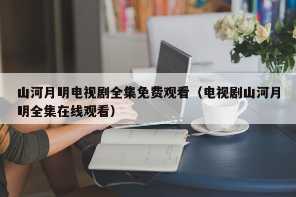 山河月明电视剧全集免费观看（电视剧山河月明全集在线观看）