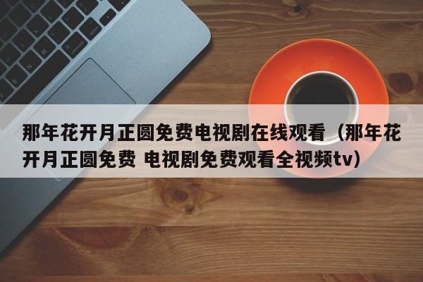 那年花开月正圆免费电视剧在线观看（那年花开月正圆免费 电视剧免费观看全视频tv）