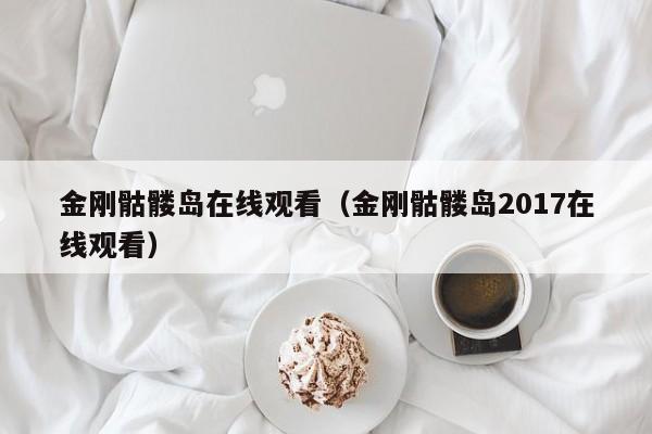 金刚骷髅岛在线观看（金刚骷髅岛2017在线观看）