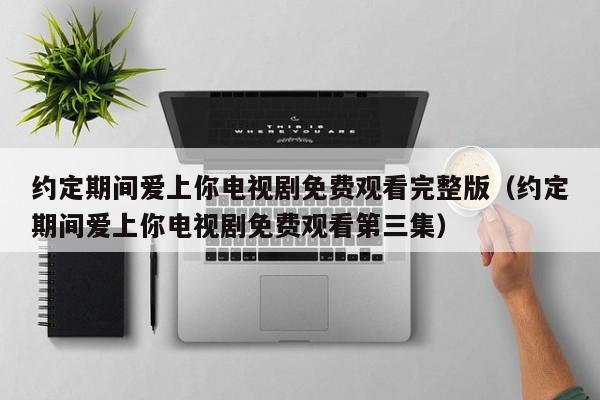 约定期间爱上你电视剧免费观看完整版（约定期间爱上你电视剧免费观看第三集）