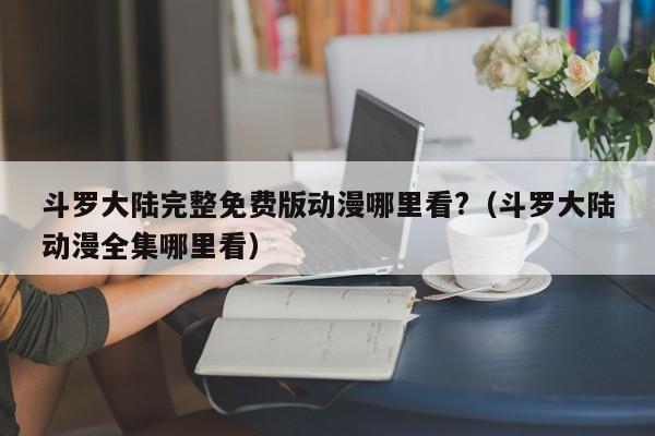 斗罗大陆完整免费版动漫哪里看?（斗罗大陆动漫全集哪里看）