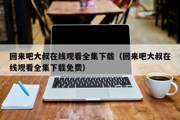 回来吧大叔在线观看全集下载（回来吧大叔在线观看全集下载免费）