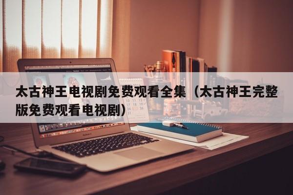 太古神王电视剧免费观看全集（太古神王完整版免费观看电视剧）