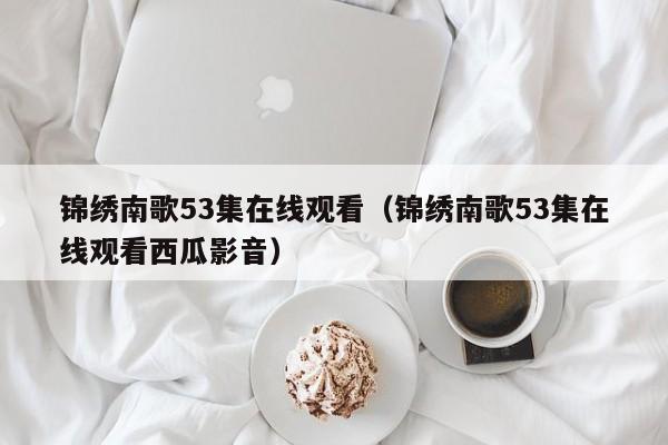 锦绣南歌53集在线观看（锦绣南歌53集在线观看西瓜影音）