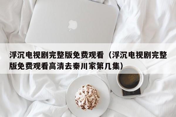 浮沉电视剧完整版免费观看（浮沉电视剧完整版免费观看高清去秦川家第几集）