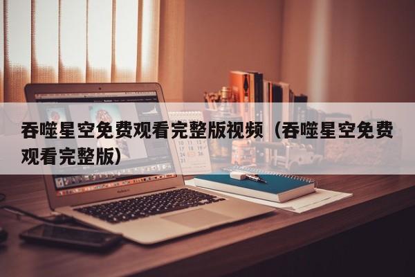 吞噬星空免费观看完整版视频（吞噬星空免费观看完整版）