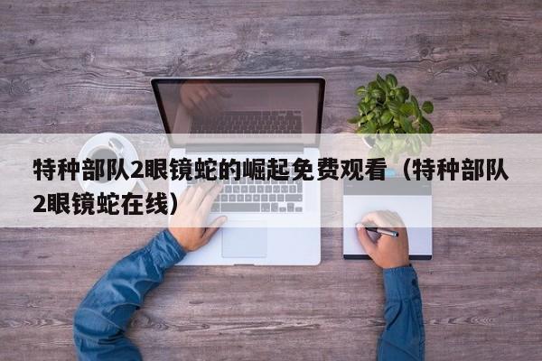 特种部队2眼镜蛇的崛起免费观看（特种部队2眼镜蛇在线）