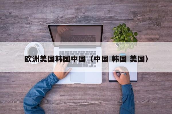 欧洲美国韩国中国（中国 韩国 美国）
