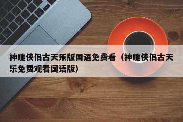 神雕侠侣古天乐版国语免费看（神雕侠侣古天乐免费观看国语版）