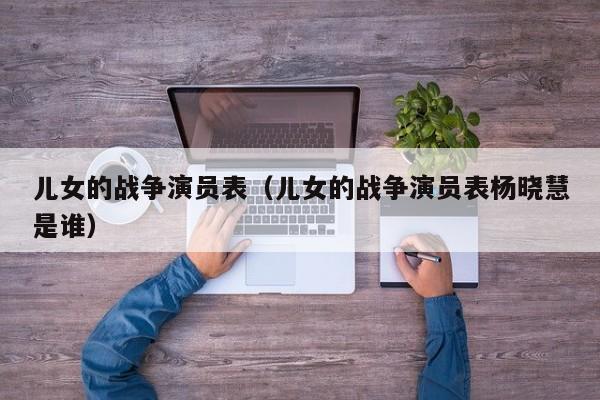 儿女的战争演员表（儿女的战争演员表杨晓慧是谁）