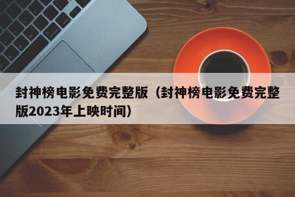 封神榜电影免费完整版（封神榜电影免费完整版2023年上映时间）