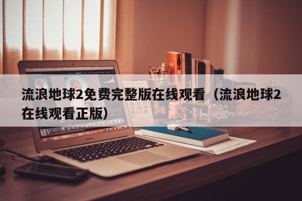 流浪地球2免费完整版在线观看（流浪地球2在线观看正版）