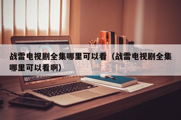 战雷电视剧全集哪里可以看（战雷电视剧全集哪里可以看啊）