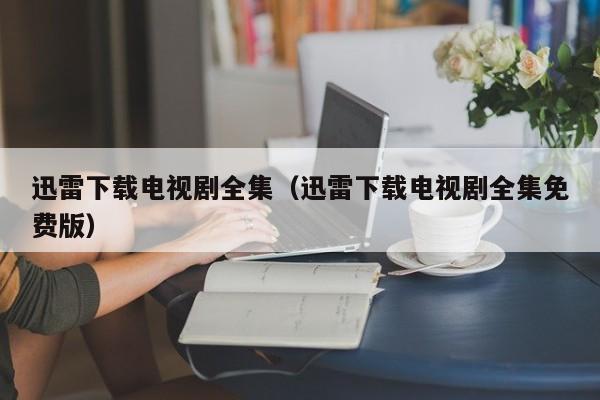 迅雷下载电视剧全集（迅雷下载电视剧全集免费版）