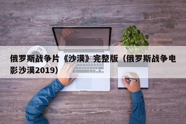 俄罗斯战争片《沙漠》完整版（俄罗斯战争电影沙漠2019）