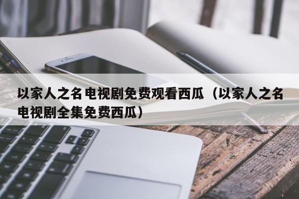 以家人之名电视剧免费观看西瓜（以家人之名电视剧全集免费西瓜）