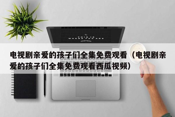电视剧亲爱的孩子们全集免费观看（电视剧亲爱的孩子们全集免费观看西瓜视频）