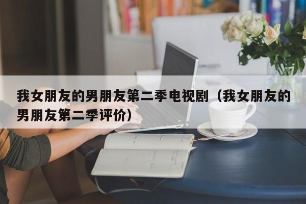我女朋友的男朋友第二季电视剧（我女朋友的男朋友第二季评价）