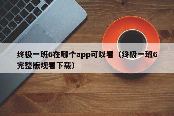终极一班6在哪个app可以看（终极一班6完整版观看下载）