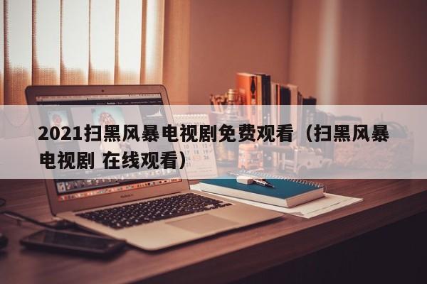 2021扫黑风暴电视剧免费观看（扫黑风暴电视剧 在线观看）