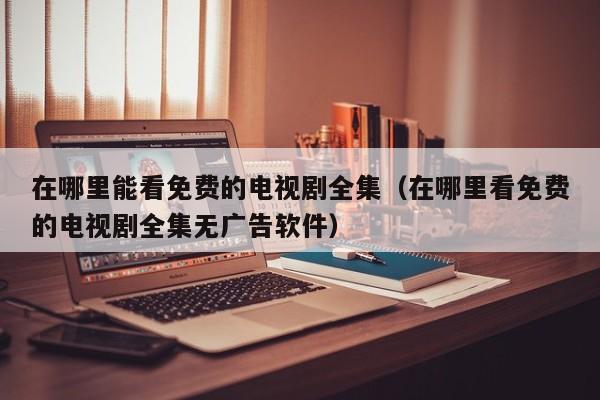 在哪里能看免费的电视剧全集（在哪里看免费的电视剧全集无广告软件）
