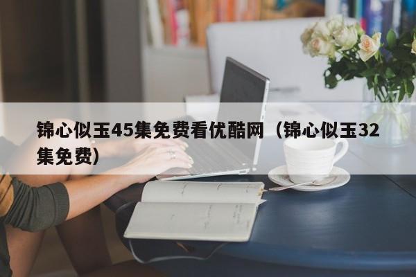 锦心似玉45集免费看优酷网（锦心似玉32集免费）