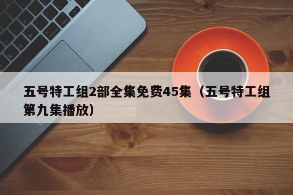 五号特工组2部全集免费45集（五号特工组第九集播放）