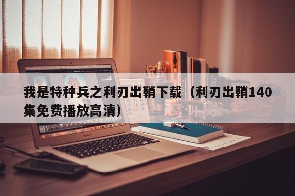我是特种兵之利刃出鞘下载（利刃出鞘140集免费播放高清）