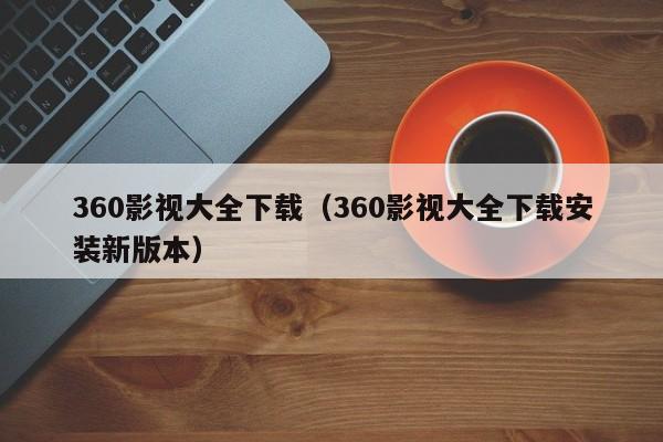 360影视大全下载（360影视大全下载安装新版本）
