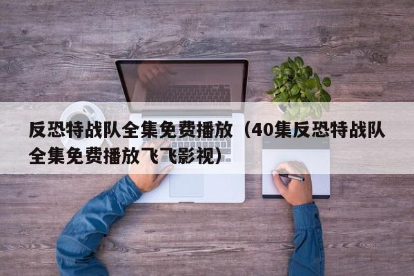 反恐特战队全集免费播放（40集反恐特战队全集免费播放飞飞影视）