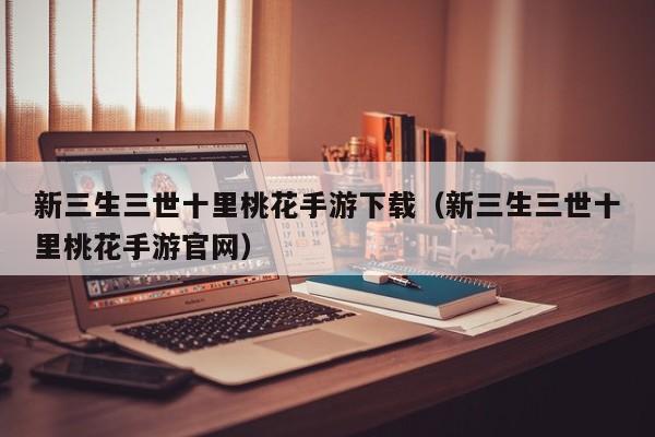 新三生三世十里桃花手游下载（新三生三世十里桃花手游官网）