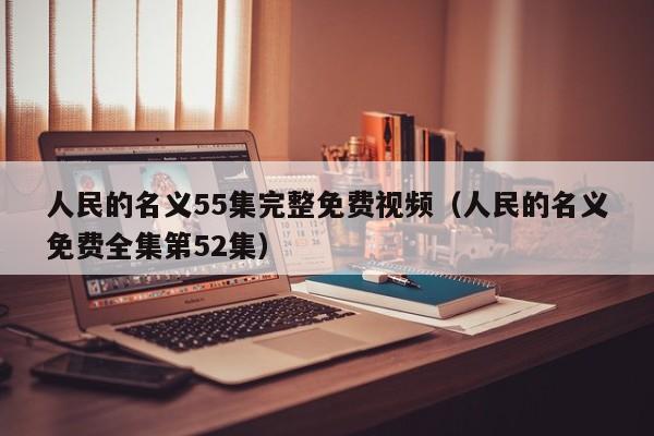 人民的名义55集完整免费视频(人民的名义免费全集第52集)
