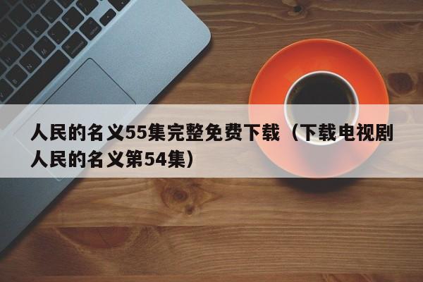 人民的名义55集完整免费下载(下载电视剧人民的名义第54集)