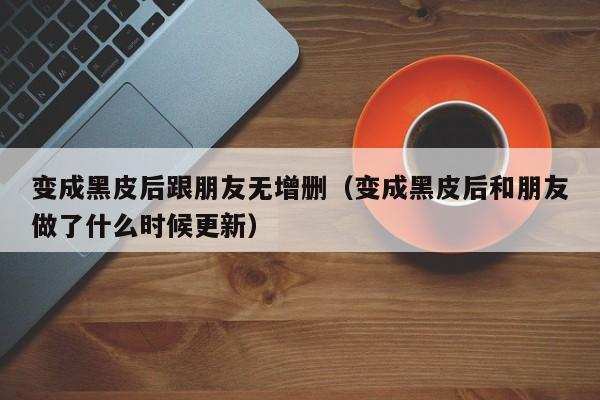 变成黑皮后跟朋友无增删(变成黑皮后和朋友做了什么时候更新)