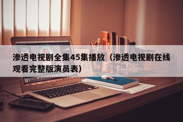 渗透电视剧全集45集播放（渗透电视剧在线观看完整版演员表）