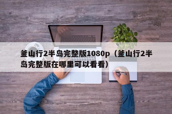 釜山行2半岛完整版1080p（釜山行2半岛完整版在哪里可以看看）