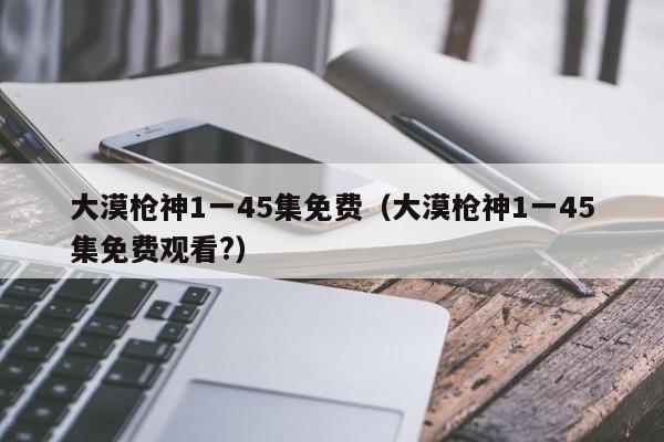 大漠枪神1一45集免费（大漠枪神1一45集免费观看?）