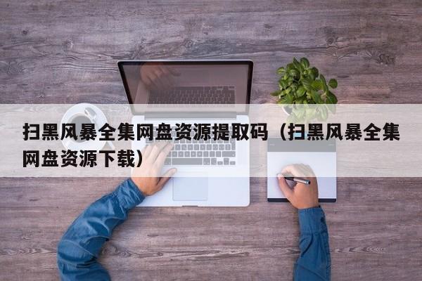 扫黑风暴全集网盘资源提取码（扫黑风暴全集网盘资源下载）