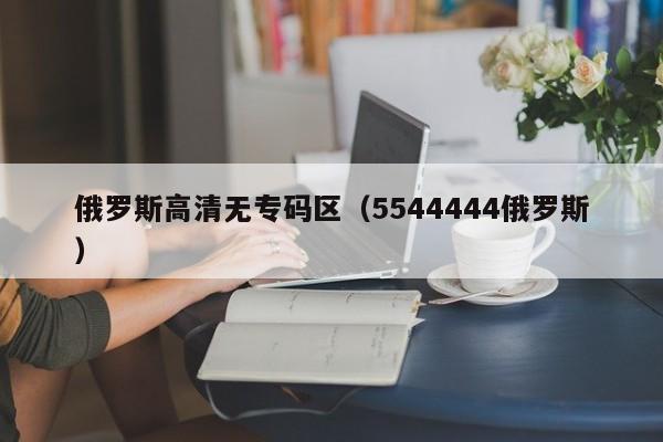 俄罗斯高清无专码区（5544444俄罗斯）