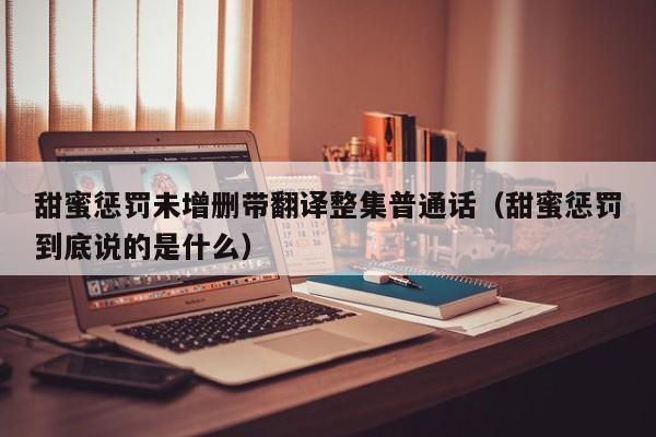 甜蜜惩罚未增删带翻译整集普通话（甜蜜惩罚到底说的是什么）