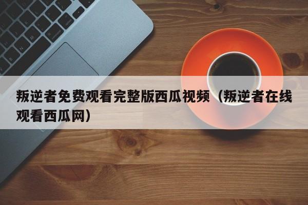 叛逆者免费观看完整版西瓜视频（叛逆者在线观看西瓜网）